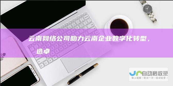 云南网络公司：助力云南企业数字化转型，打造卓越网络品牌